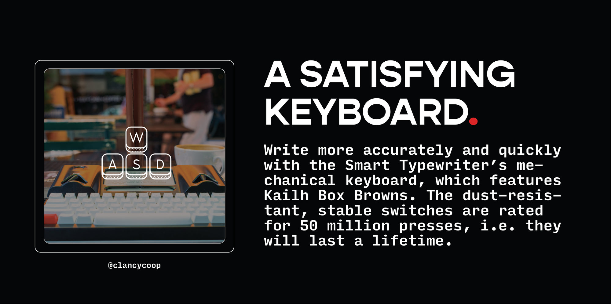 A SATISFYING KEYBOARD.  Write more accurately and quickly with the Smart Typewriter’s mechanical keyboard, which features Kailh Box Browns. The dust-resistant, stable switches are rated for 50 million presses, i.e. they will last a lifetime.
