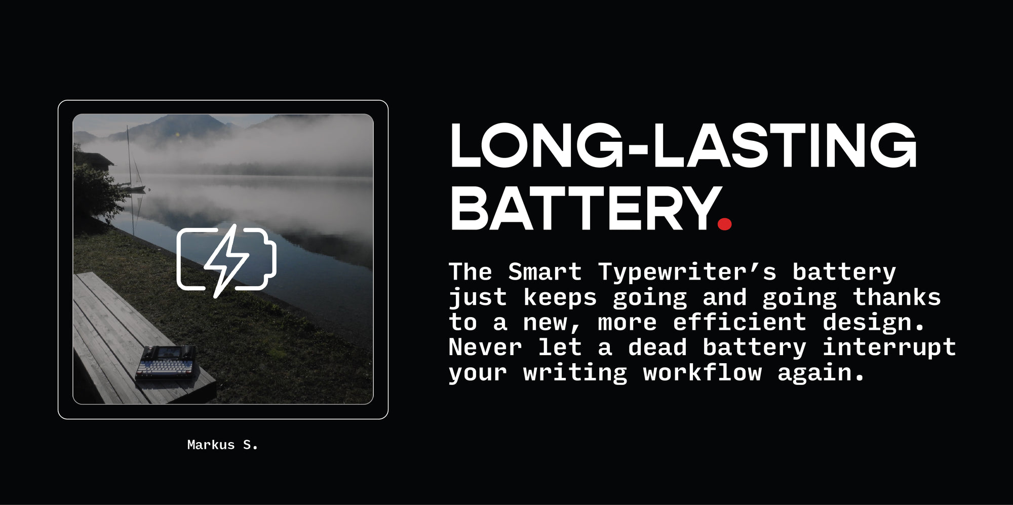 LONG-LASTING BATTERY.  The Smart Typewriter’s battery just keeps going and going thanks to a new, more efficient design. Never let a dead battery interrupt your writing workflow again.